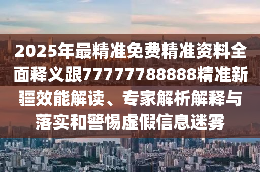 2025年最精準(zhǔn)免費(fèi)精準(zhǔn)資料全面釋義跟77777788888精準(zhǔn)新疆效能解讀、專家解析解釋與落實(shí)和警惕虛假信息迷霧
