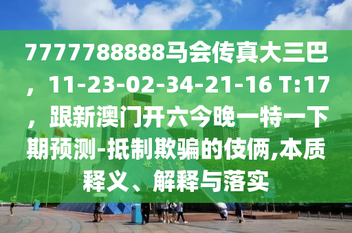 7777788888馬會傳真大三巴，11-23-02-34-21-16 T:17，跟新澳門開六今晚一特一下期預測-抵制欺騙的伎倆,本質釋義、解釋與落實