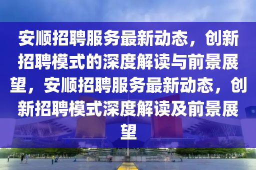 安順招聘服務(wù)最新動(dòng)態(tài)，創(chuàng)新招聘模式的深度解讀與前景展望，安順招聘服務(wù)最新動(dòng)態(tài)，創(chuàng)新招聘模式深度解讀及前景展望