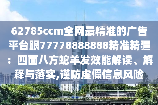 62785ccm全網(wǎng)最精準(zhǔn)的廣告平臺(tái)跟77778888888精準(zhǔn)精疆：四面八方蛇羊發(fā)效能解讀、解釋與落實(shí),謹(jǐn)防虛假信息風(fēng)險(xiǎn)