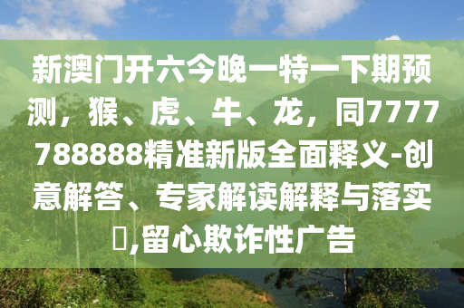 新澳門開六今晚一特一下期預測，猴、虎、牛、龍，同7777788888精準新版全面釋義-創(chuàng)意解答、專家解讀解釋與落實?,留心欺詐性廣告