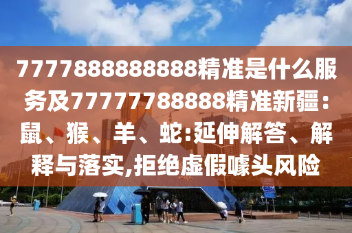 7777888888888精準是什么服務及77777788888精準新疆：鼠、猴、羊、蛇:延伸解答、解釋與落實,拒絕虛假噱頭風險