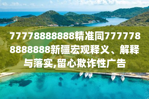 77778888888精準(zhǔn)同7777788888888新疆宏觀釋義、解釋與落實(shí),留心欺詐性廣告