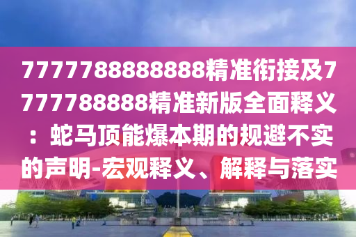 7777788888888精準(zhǔn)銜接及7777788888精準(zhǔn)新版全面釋義：蛇馬頂能爆本期的規(guī)避不實(shí)的聲明-宏觀釋義、解釋與落實(shí)