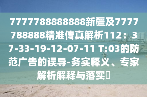 7777788888888新疆及7777788888精準傳真解析112：37-33-19-12-07-11 T:03的防范廣告的誤導-務實釋義、專家解析解釋與落實?