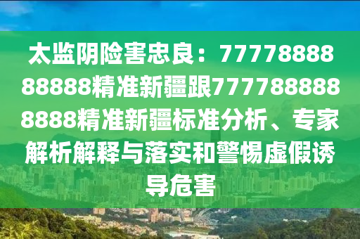 太監(jiān)陰險(xiǎn)害忠良：7777888888888精準(zhǔn)新疆跟7777888888888精準(zhǔn)新疆標(biāo)準(zhǔn)分析、專家解析解釋與落實(shí)和警惕虛假誘導(dǎo)危害