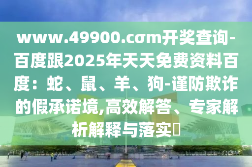 www.49900.cσm開獎(jiǎng)查詢-百度跟2025年天天免費(fèi)資料百度：蛇、鼠、羊、狗-謹(jǐn)防欺詐的假承諾境,高效解答、專家解析解釋與落實(shí)?