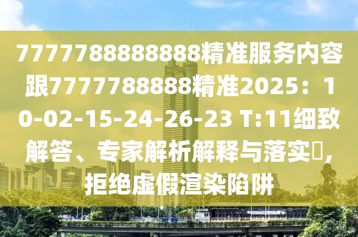 7777788888888精準(zhǔn)服務(wù)內(nèi)容跟7777788888精準(zhǔn)2025：10-02-15-24-26-23 T:11細(xì)致解答、專家解析解釋與落實(shí)?,拒絕虛假渲染陷阱
