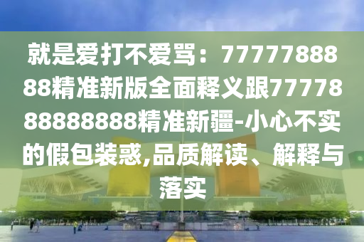 就是愛打不愛罵：7777788888精準(zhǔn)新版全面釋義跟7777888888888精準(zhǔn)新疆-小心不實(shí)的假包裝惑,品質(zhì)解讀、解釋與落實(shí)