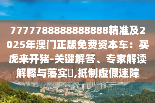 7777788888888888精準(zhǔn)及2025年澳門正版免費(fèi)資本車：買虎來開豬-關(guān)鍵解答、專家解讀解釋與落實(shí)?,抵制虛假迷障