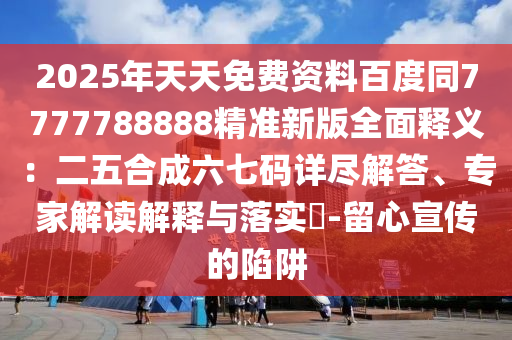 2025年天天免費(fèi)資料百度同7777788888精準(zhǔn)新版全面釋義：二五合成六七碼詳盡解答、專家解讀解釋與落實(shí)?-留心宣傳的陷阱