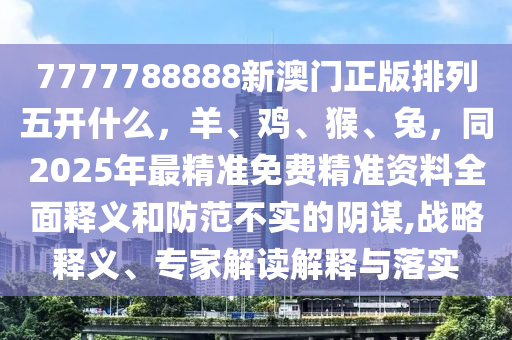 7777788888新澳門正版排列五開什么，羊、雞、猴、兔，同2025年最精準(zhǔn)免費(fèi)精準(zhǔn)資料全面釋義和防范不實(shí)的陰謀,戰(zhàn)略釋義、專家解讀解釋與落實(shí)