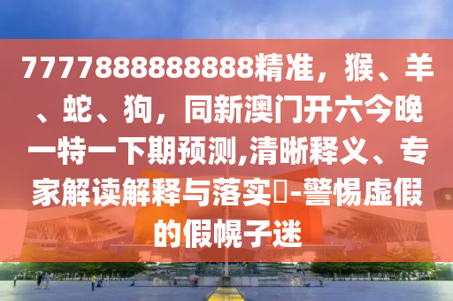 7777888888888精準，猴、羊、蛇、狗，同新澳門開六今晚一特一下期預測,清晰釋義、專家解讀解釋與落實?-警惕虛假的假幌子迷