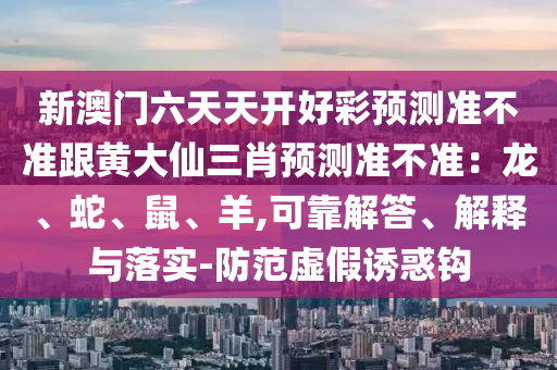 新澳門六天天開好彩預測準不準跟黃大仙三肖預測準不準：龍、蛇、鼠、羊,可靠解答、解釋與落實-防范虛假誘惑鉤