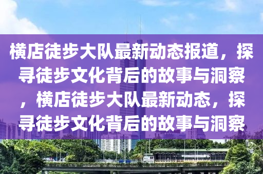 橫店徒步大隊(duì)最新動(dòng)態(tài)報(bào)道，探尋徒步文化背后的故事與洞察，橫店徒步大隊(duì)最新動(dòng)態(tài)，探尋徒步文化背后的故事與洞察