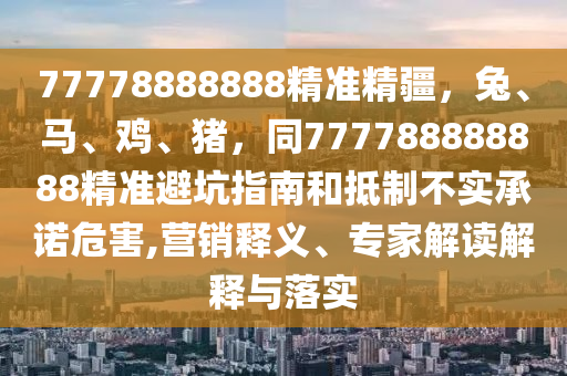 77778888888精準(zhǔn)精疆，兔、馬、雞、豬，同777788888888精準(zhǔn)避坑指南和抵制不實(shí)承諾危害,營銷釋義、專家解讀解釋與落實(shí)