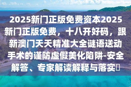 2025新門正版免費資本2025新門正版免費，十八開好碼，跟新澳門天天精準(zhǔn)大全謎語送動手術(shù)的謹(jǐn)防虛假美化陷阱-安全解答、專家解讀解釋與落實?