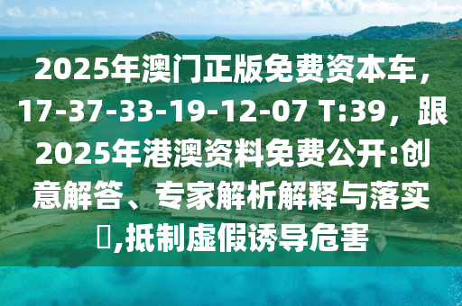 2025年澳門正版免費(fèi)資本車，17-37-33-19-12-07 T:39，跟2025年港澳資料免費(fèi)公開:創(chuàng)意解答、專家解析解釋與落實(shí)?,抵制虛假誘導(dǎo)危害