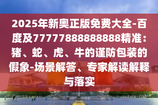 2025年新奧正版免費(fèi)大全-百度及77777888888888精準(zhǔn)：豬、蛇、虎、牛的謹(jǐn)防包裝的假象-場景解答、專家解讀解釋與落實
