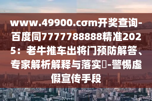 www.49900.cσm開獎查詢-百度同7777788888精準(zhǔn)2025：老牛推車出將門預(yù)防解答、專家解析解釋與落實?-警惕虛假宣傳手段