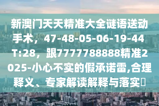 新澳門天天精準(zhǔn)大全謎語送動手術(shù)，47-48-05-06-19-44 T:28，跟7777788888精準(zhǔn)2025-小心不實的假承諾雷,合理釋義、專家解讀解釋與落實?