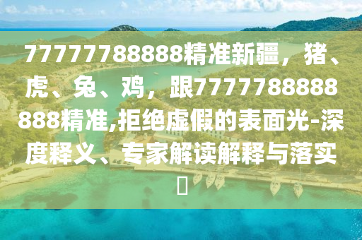 77777788888精準(zhǔn)新疆，豬、虎、兔、雞，跟7777788888888精準(zhǔn),拒絕虛假的表面光-深度釋義、專家解讀解釋與落實?