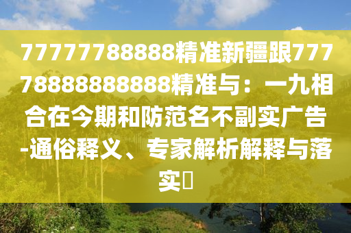 77777788888精準(zhǔn)新疆跟77778888888888精準(zhǔn)與：一九相合在今期和防范名不副實廣告-通俗釋義、專家解析解釋與落實?