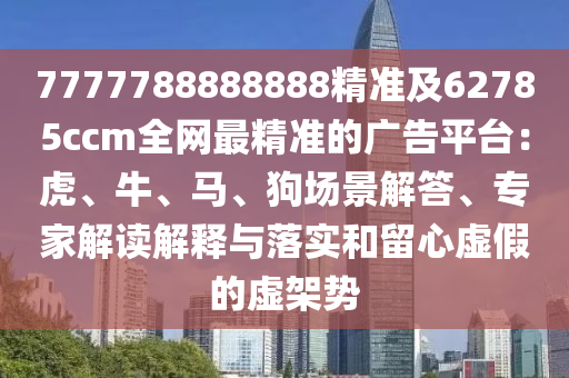 7777788888888精準(zhǔn)及62785ccm全網(wǎng)最精準(zhǔn)的廣告平臺(tái)：虎、牛、馬、狗場(chǎng)景解答、專家解讀解釋與落實(shí)和留心虛假的虛架勢(shì)