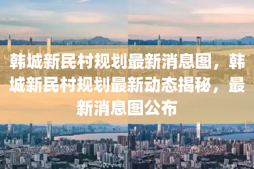 韓城新民村規(guī)劃最新消息圖，韓城新民村規(guī)劃最新動(dòng)態(tài)揭秘，最新消息圖公布