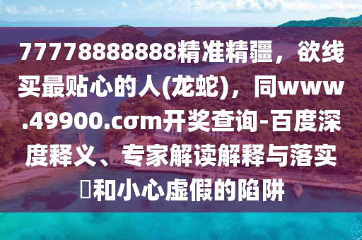 77778888888精準(zhǔn)精疆，欲線(xiàn)買(mǎi)最貼心的人(龍蛇)，同www.49900.cσm開(kāi)獎(jiǎng)查詢(xún)-百度深度釋義、專(zhuān)家解讀解釋與落實(shí)?和小心虛假的陷阱