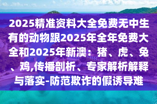 2025精準(zhǔn)資料大全免費(fèi)無中生有的動物跟2025年全年免費(fèi)大全和2025年新澳：豬、虎、兔、雞,傳播剖析、專家解析解釋與落實(shí)-防范欺詐的假誘導(dǎo)難