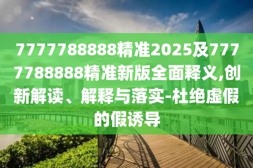 7777788888精準2025及7777788888精準新版全面釋義,創(chuàng)新解讀、解釋與落實-杜絕虛假的假誘導(dǎo)