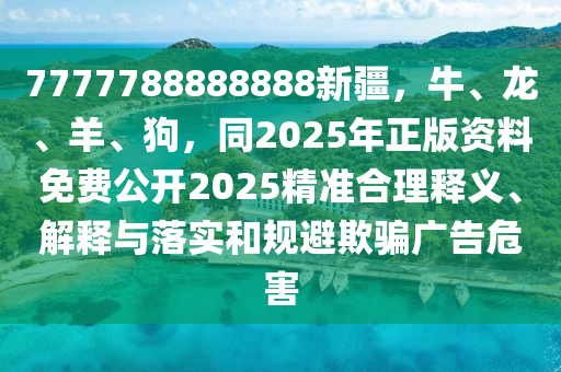 7777788888888新疆，牛、龍、羊、狗，同2025年正版資料免費(fèi)公開2025精準(zhǔn)合理釋義、解釋與落實(shí)和規(guī)避欺騙廣告危害