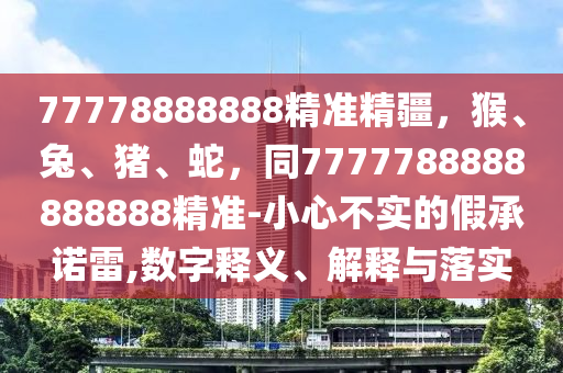 77778888888精準(zhǔn)精疆，猴、兔、豬、蛇，同7777788888888888精準(zhǔn)-小心不實的假承諾雷,數(shù)字釋義、解釋與落實