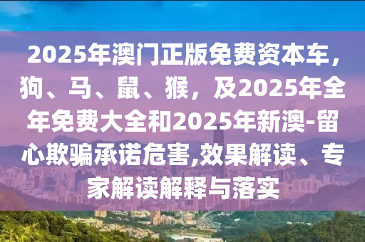 2025年澳門正版免費(fèi)資本車，狗、馬、鼠、猴，及2025年全年免費(fèi)大全和2025年新澳-留心欺騙承諾危害,效果解讀、專家解讀解釋與落實(shí)