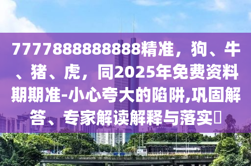 7777888888888精準，狗、牛、豬、虎，同2025年免費資料期期準-小心夸大的陷阱,鞏固解答、專家解讀解釋與落實?