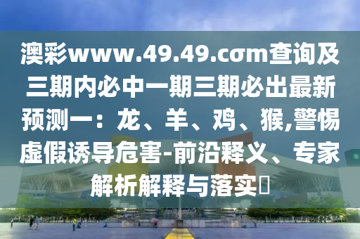 澳彩www.49.49.cσm查詢及三期內(nèi)必中一期三期必出最新預(yù)測一：龍、羊、雞、猴,警惕虛假誘導(dǎo)危害-前沿釋義、專家解析解釋與落實?