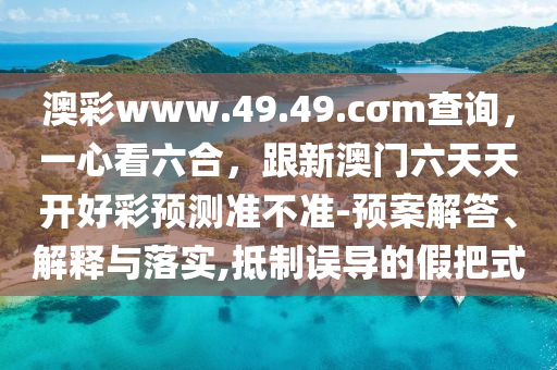 澳彩www.49.49.cσm查詢，一心看六合，跟新澳門六天天開好彩預(yù)測準(zhǔn)不準(zhǔn)-預(yù)案解答、解釋與落實(shí),抵制誤導(dǎo)的假把式