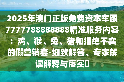 2025年澳門正版免費(fèi)資本車跟7777788888888精準(zhǔn)服務(wù)內(nèi)容：雞、猴、兔、豬和拒絕不實(shí)的假營銷套-細(xì)致解答、專家解讀解釋與落實(shí)?