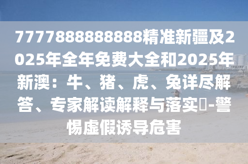 7777888888888精準(zhǔn)新疆及2025年全年免費(fèi)大全和2025年新澳：牛、豬、虎、兔詳盡解答、專家解讀解釋與落實(shí)?-警惕虛假誘導(dǎo)危害