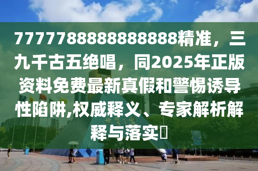 7777788888888888精準(zhǔn)，三九千古五絕唱，同2025年正版資料免費(fèi)最新真假和警惕誘導(dǎo)性陷阱,權(quán)威釋義、專家解析解釋與落實(shí)?