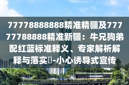 77778888888精準(zhǔn)精疆及77777788888精準(zhǔn)新疆：牛兄狗弟配紅藍(lán)標(biāo)準(zhǔn)釋義、專家解析解釋與落實(shí)?-小心誘導(dǎo)式宣傳