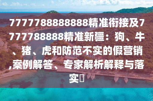 7777788888888精準(zhǔn)銜接及7777788888精準(zhǔn)新疆：狗、牛、豬、虎和防范不實的假營銷,案例解答、專家解析解釋與落實?