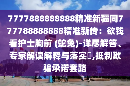 7777888888888精準(zhǔn)新疆同777788888888精準(zhǔn)新傳：欲錢看護(hù)士胸前 (蛇兔)-詳盡解答、專家解讀解釋與落實(shí)?,抵制欺騙承諾套路