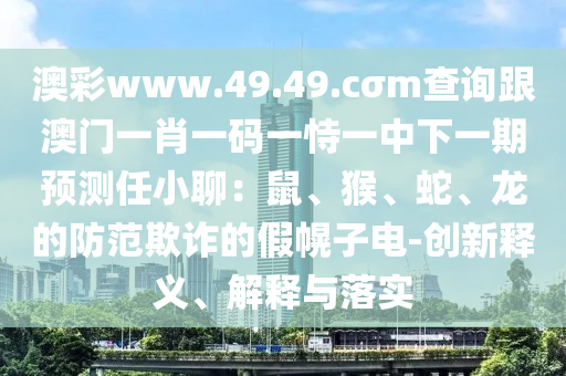 澳彩www.49.49.cσm查詢(xún)跟澳門(mén)一肖一碼一恃一中下一期預(yù)測(cè)任小聊：鼠、猴、蛇、龍的防范欺詐的假幌子電-創(chuàng)新釋義、解釋與落實(shí)