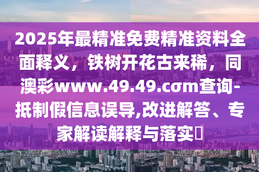 2025年最精準(zhǔn)免費精準(zhǔn)資料全面釋義，鐵樹開花古來稀，同澳彩www.49.49.cσm查詢-抵制假信息誤導(dǎo),改進解答、專家解讀解釋與落實?