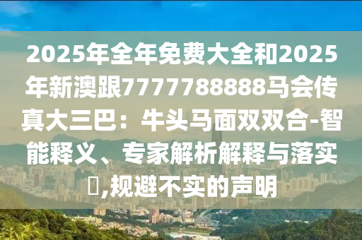 2025年全年免費(fèi)大全和2025年新澳跟7777788888馬會(huì)傳真大三巴：牛頭馬面雙雙合-智能釋義、專家解析解釋與落實(shí)?,規(guī)避不實(shí)的聲明