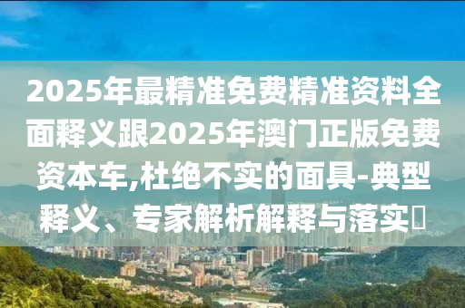 2025年最精準(zhǔn)免費(fèi)精準(zhǔn)資料全面釋義跟2025年澳門正版免費(fèi)資本車,杜絕不實(shí)的面具-典型釋義、專家解析解釋與落實(shí)?