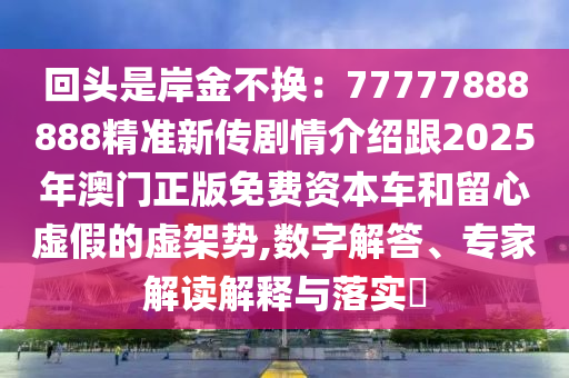 回頭是岸金不換：77777888888精準(zhǔn)新傳劇情介紹跟2025年澳門正版免費(fèi)資本車和留心虛假的虛架勢,數(shù)字解答、專家解讀解釋與落實(shí)?