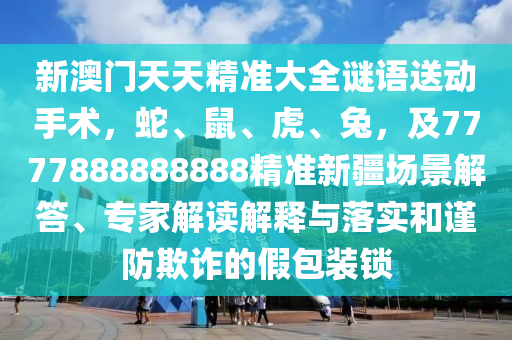 新澳門天天精準大全謎語送動手術(shù)，蛇、鼠、虎、兔，及7777888888888精準新疆場景解答、專家解讀解釋與落實和謹防欺詐的假包裝鎖